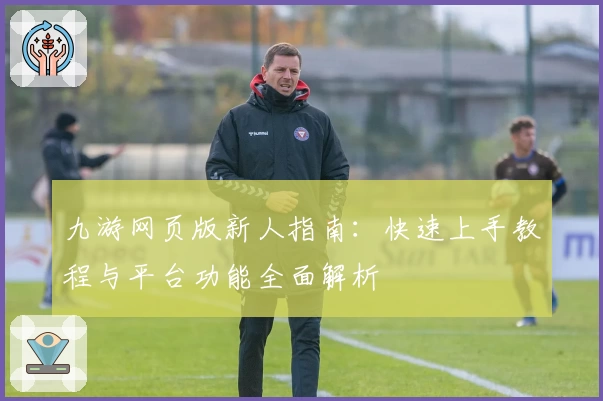 九游网页版新人指南：快速上手教程与平台功能全面解析