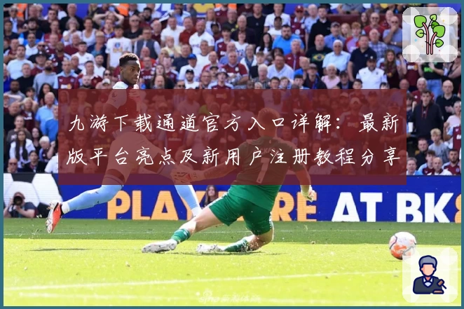 九游下载通道官方入口详解：最新版平台亮点及新用户注册教程分享