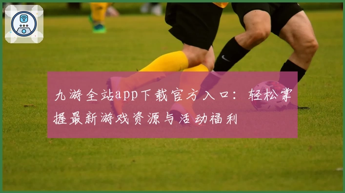 九游全站app下载官方入口：轻松掌握最新游戏资源与活动福利