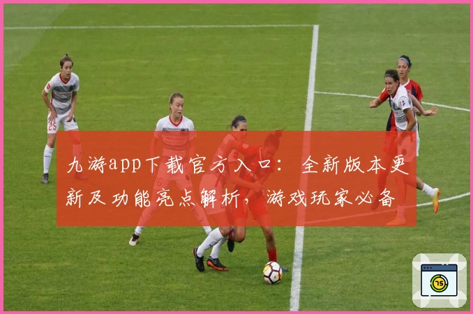 九游app下载官方入口：全新版本更新及功能亮点解析，游戏玩家必备指南