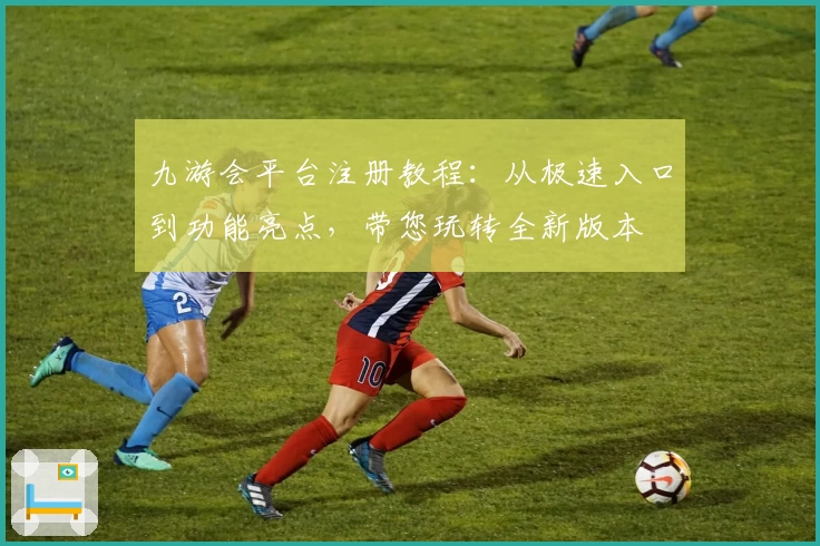 九游会平台注册教程：从极速入口到功能亮点，带您玩转全新版本