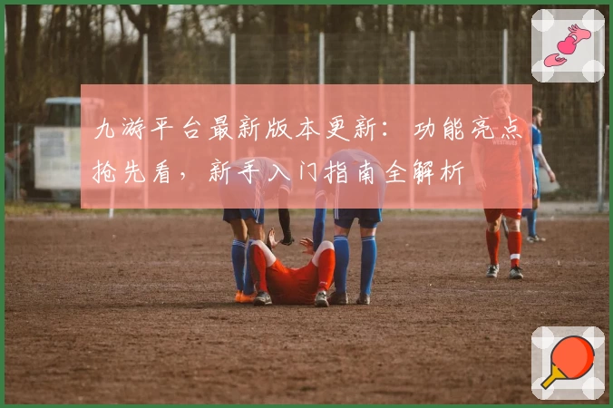 九游平台最新版本更新：功能亮点抢先看，新手入门指南全解析