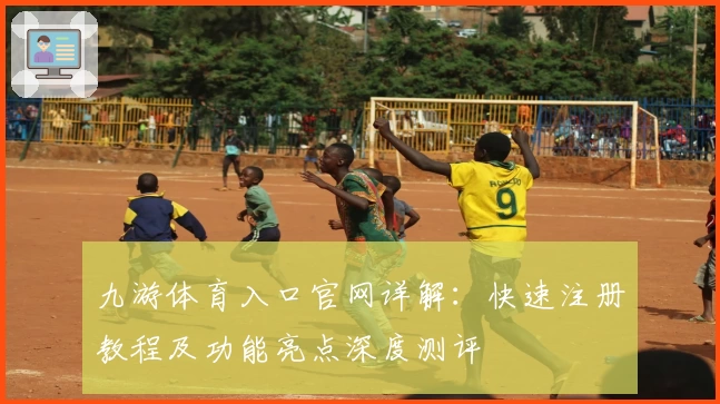 九游体育入口官网详解：快速注册教程及功能亮点深度测评