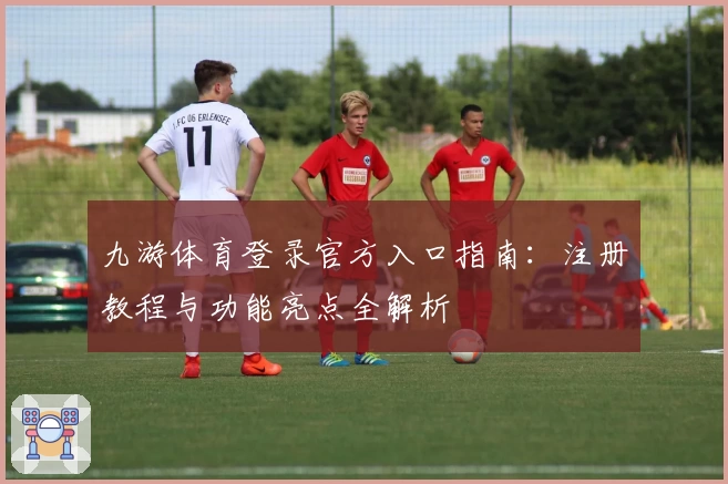 九游体育登录官方入口指南：注册教程与功能亮点全解析