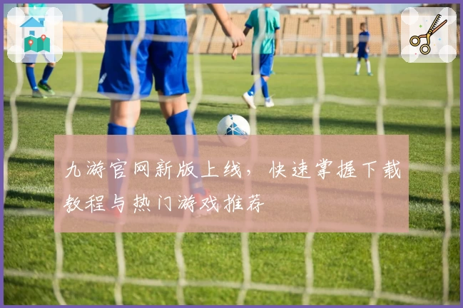 九游官网新版上线，快速掌握下载教程与热门游戏推荐