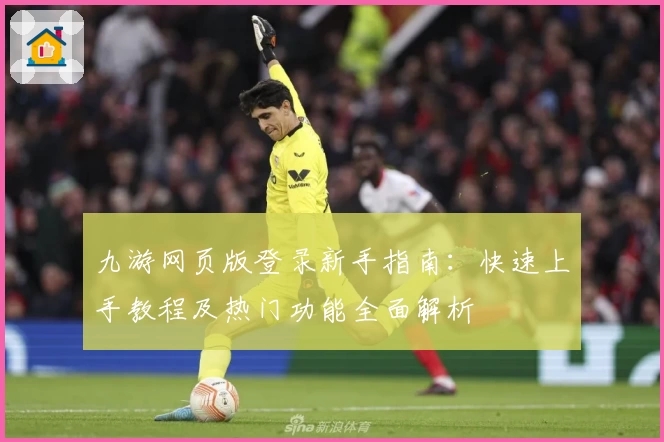 九游网页版登录新手指南：快速上手教程及热门功能全面解析