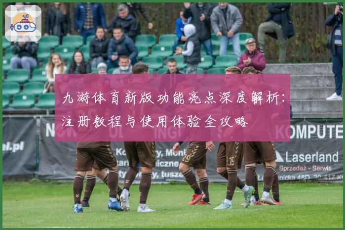 九游体育新版功能亮点深度解析：注册教程与使用体验全攻略
