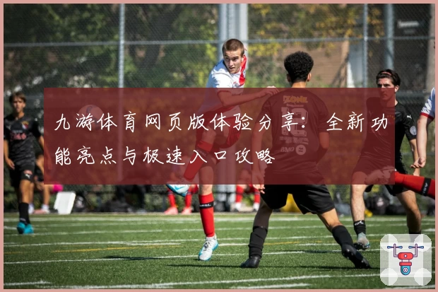 九游体育网页版体验分享：全新功能亮点与极速入口攻略
