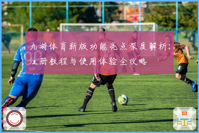 九游体育新版功能亮点深度解析：注册教程与使用体验全攻略