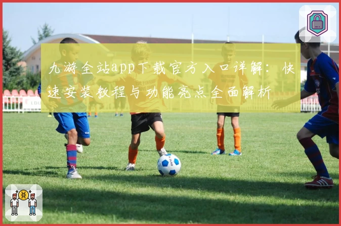 九游全站app下载官方入口详解：快速安装教程与功能亮点全面解析
