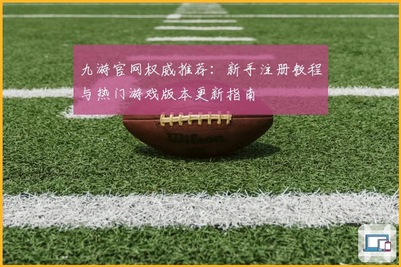 九游官网权威推荐：新手注册教程与热门游戏版本更新指南