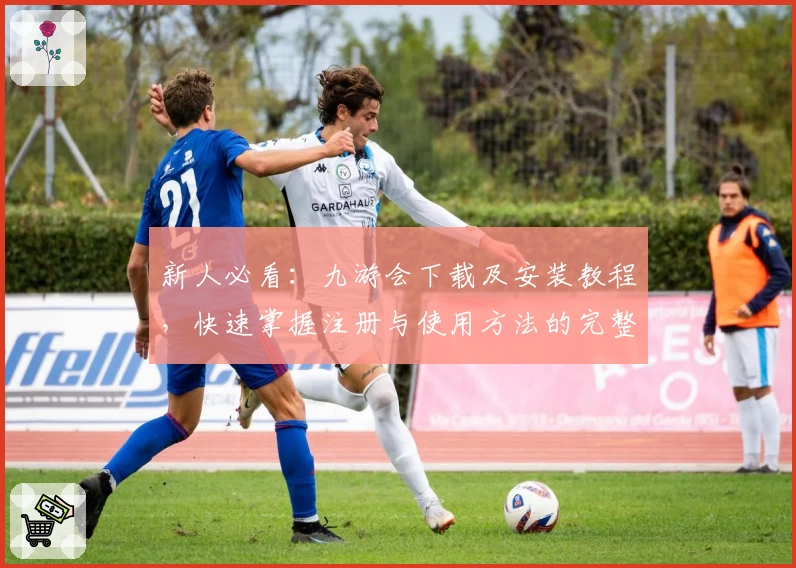 新人必看：九游会下载及安装教程，快速掌握注册与使用方法的完整指南
