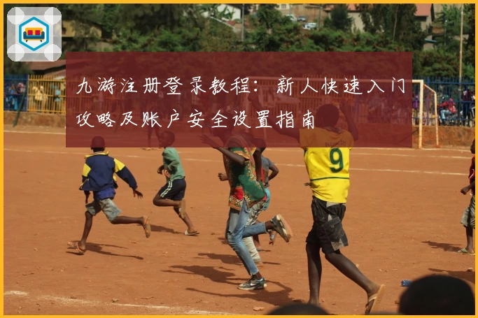 九游注册登录教程：新人快速入门攻略及账户安全设置指南