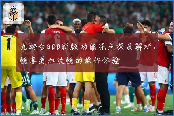 九游会app新版功能亮点深度解析，畅享更加流畅的操作体验