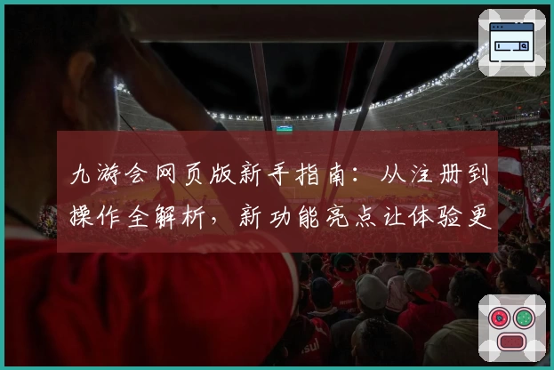 九游会网页版新手指南：从注册到操作全解析，新功能亮点让体验更便捷