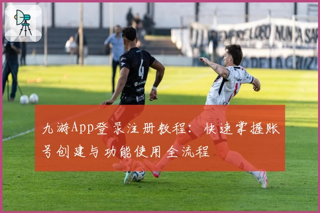 九游App登录注册教程:快速掌握账号创建与功能使用全流程