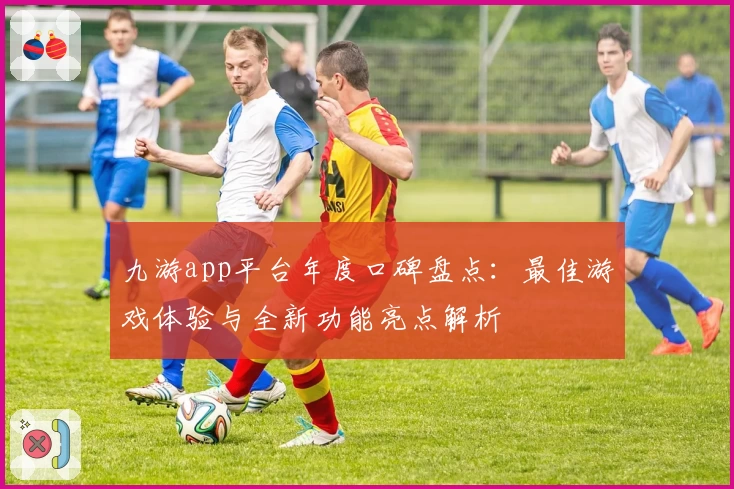 九游app平台年度口碑盘点：最佳游戏体验与全新功能亮点解析