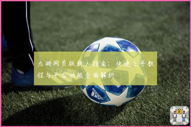 九游网页版新人指南：快速上手教程与平台功能全面解析