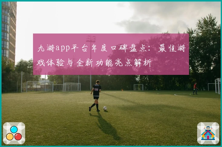 九游app平台年度口碑盘点：最佳游戏体验与全新功能亮点解析