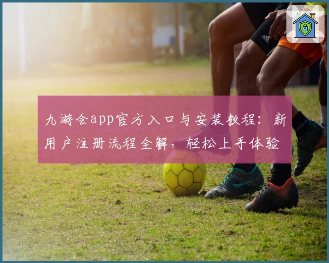 九游会app官方入口与安装教程：新用户注册流程全解，轻松上手体验