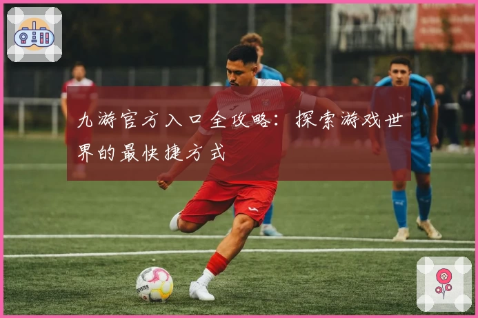 九游官方入口全攻略：探索游戏世界的最快捷方式