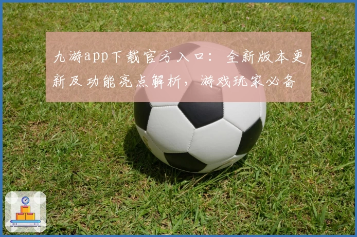 九游app下载官方入口：全新版本更新及功能亮点解析，游戏玩家必备指南