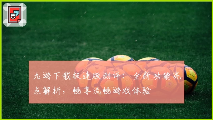 九游下载极速版测评：全新功能亮点解析，畅享流畅游戏体验