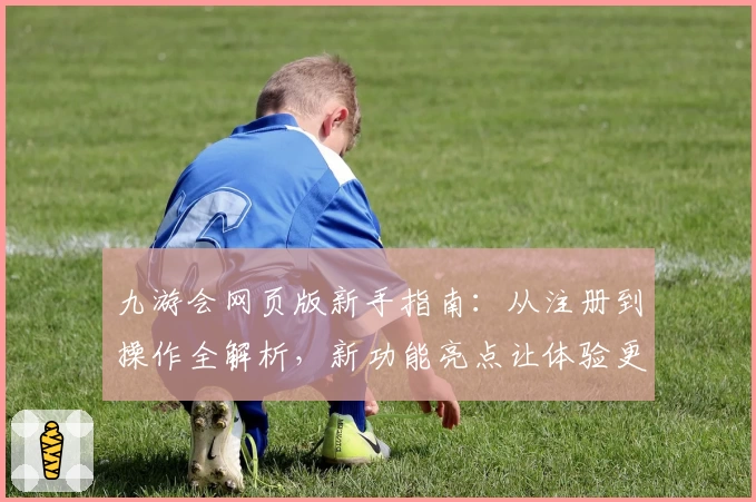 九游会网页版新手指南：从注册到操作全解析，新功能亮点让体验更便捷