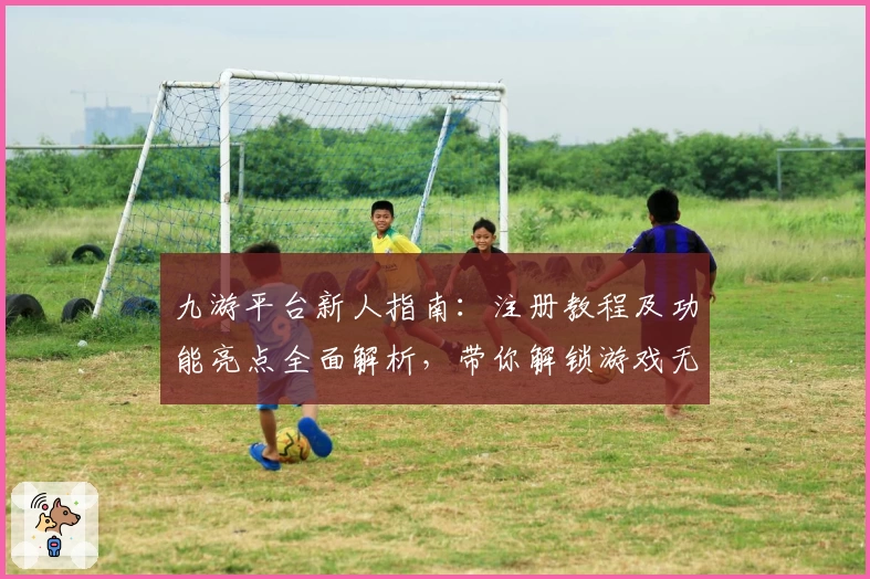 九游平台新人指南：注册教程及功能亮点全面解析，带你解锁游戏无限可能
