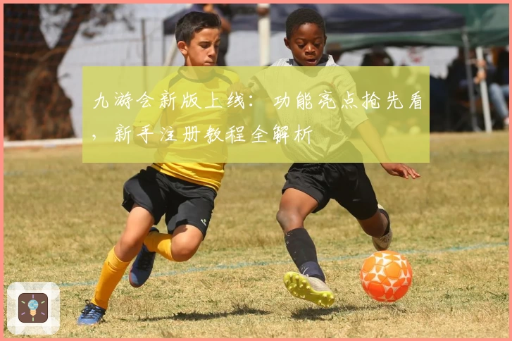 九游会新版上线：功能亮点抢先看，新手注册教程全解析